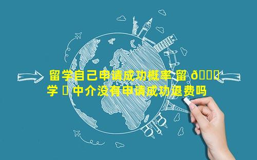 留学自己申请成功概率 留 🐕 学 ☘ 中介没有申请成功退费吗